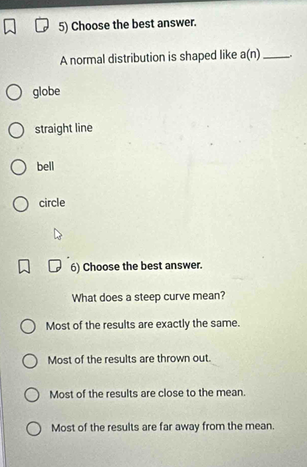 Choose the best answer.
A normal distribution is shaped like a(n) _
globe
straight line
bell
circle
6) Choose the best answer.
What does a steep curve mean?
Most of the results are exactly the same.
Most of the results are thrown out.
Most of the results are close to the mean.
Most of the results are far away from the mean.