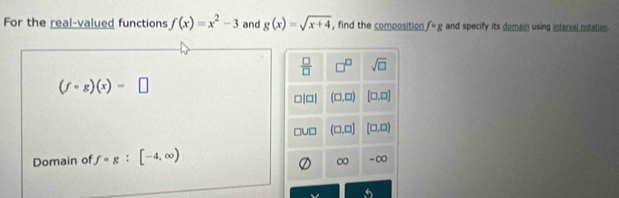 For the real-valued functions f(x)=x^2-3 and g(x)=sqrt(x+4) , find the composition fcirc g and specify its domain using interval notation.
 □ /□   □^(□) sqrt(□ )
(fcirc g)(x)=□
(□ ,□ ) [□ ,□ ]
(□ ,□ ] (□ ,□ )
Domain of fcirc g:[-4,∈fty )
-∞