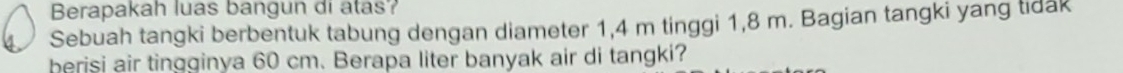 Berapakah luas bangun di atas? 
4 Sebuah tangki berbentuk tabung dengan diameter 1,4 m tinggi 1,8 m. Bagian tangki yang tidak 
berisi air tingginya 60 cm. Berapa liter banyak air di tangki?