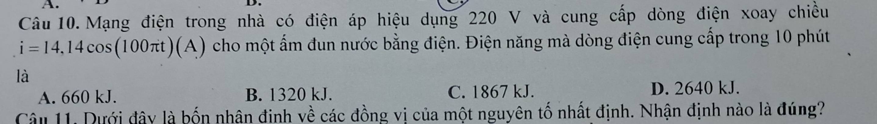 Mạng điện trong nhà có điện áp hiệu dụng 220 V và cung cấp dòng điện xoay chiều
i=14,14cos (100π t)(A) cho một ấm đun nước bằng điện. Điện năng mà dòng điện cung cấp trong 10 phút
là
A. 660 kJ. B. 1320 kJ. C. 1867 kJ.
D. 2640 kJ.
Câu 11. Dưới đây là bốn nhân đinh về các đồng vị của một nguyên tố nhất định. Nhận định nào là đúng?