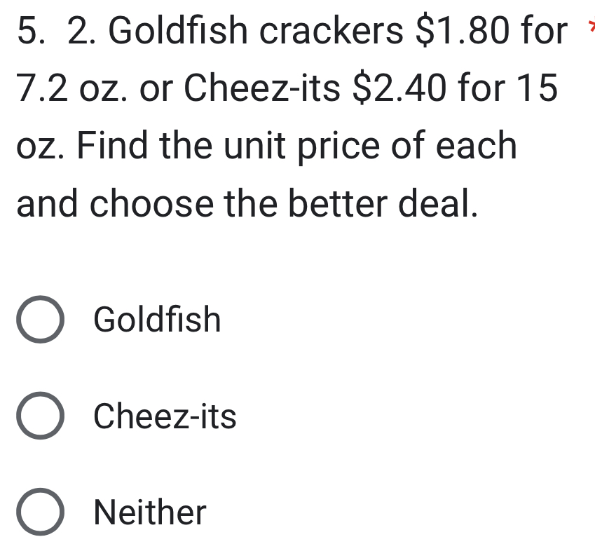 Goldfish crackers $1.80 for
7.2 oz. or Cheez-its $2.40 for 15
oz. Find the unit price of each
and choose the better deal.
Goldfish
Cheez-its
Neither