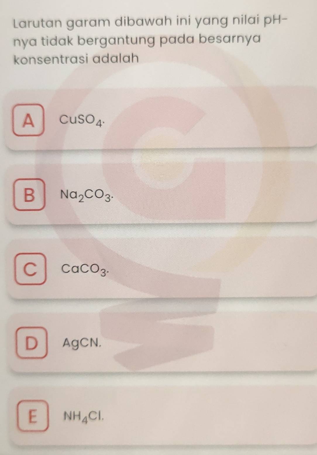 Larutan garam dibawah ini yang nilai pH-
nya tidak bergantung pada besarnya 
konsentrasi adalah
A CuSO_4.
B Na_2CO_3.
C CaCO_3.
D AgCN.
E NH_4Cl.