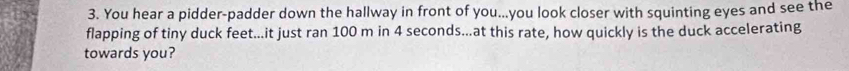 You hear a pidder-padder down the hallway in front of you...you look closer with squinting eyes and see the 
flapping of tiny duck feet...it just ran 100 m in 4 seconds...at this rate, how quickly is the duck accelerating 
towards you?