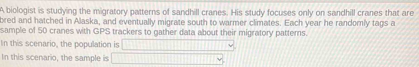 A biologist is studying the migratory patterns of sandhill cranes. His study focuses only on sandhill cranes that are 
bred and hatched in Alaska, and eventually migrate south to warmer climates. Each year he randomly tags a 
sample of 50 cranes with GPS trackers to gather data about their migratory patterns. 
In this scenario, the population is □ , 
In this scenario, the sample is □.