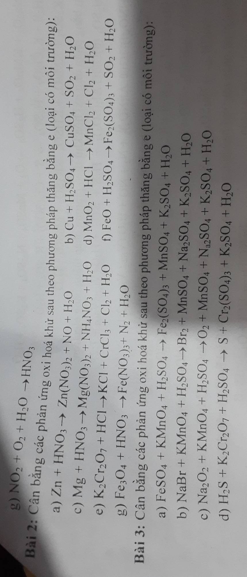 NO_2+O_2+H_2Oto HNO_3
Bài 2: Cân bằng các phản ứng oxi hoá khử sau theo phương pháp thăng bằng e (loại có môi trường):
a) Zn+HNO_3to Zn(NO_3)_2+NO+H_2O
b) Cu+H_2SO_4to CuSO_4+SO_2+H_2O
c) Mg+HNO_3to Mg(NO_3)_2+NH_4NO_3+H_2O d) MnO_2+HClto MnCl_2+Cl_2+H_2O
e) K_2Cr_2O_7+HClto KCl+CrCl_3+Cl_2+H_2O f) FeO+H_2SO_4to Fe_2(SO_4)_3+SO_2+H_2O
g) Fe_3O_4+HNO_3to Fe(NO_3)_3+N_2+H_2O
Bài 3: Cân bằng các phản ứng oxi hoá khử sau theo phương pháp thăng bằng e (loại có môi trường):
a) FeSO_4+KMnO_4+H_2SO_4to Fe_2(SO_4)_3+MnSO_4+K_2SO_4+H_2O
b) NaBr+KMnO_4+H_2SO_4to Br_2+MnSO_4+Na_2SO_4+K_2SO_4+H_2O
c) Na_2O_2+KMnO_4+H_2SO_4to O_2+MnSO_4+N_a2SO_4+K_2SO_4+H_2O
d) H_2S+K_2Cr_2O_7+H_2SO_4to S+Cr_2(SO_4)_3+K_2SO_4+H_2O