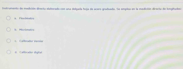 Instrumento de medición directa elaborado con una delgada hoja de acero graduada. Se emplea en la medición directa de longitudes:
a. Flexómetro
b. Micrômetro
c. Calibrador Vernier
d. Calibrador digital