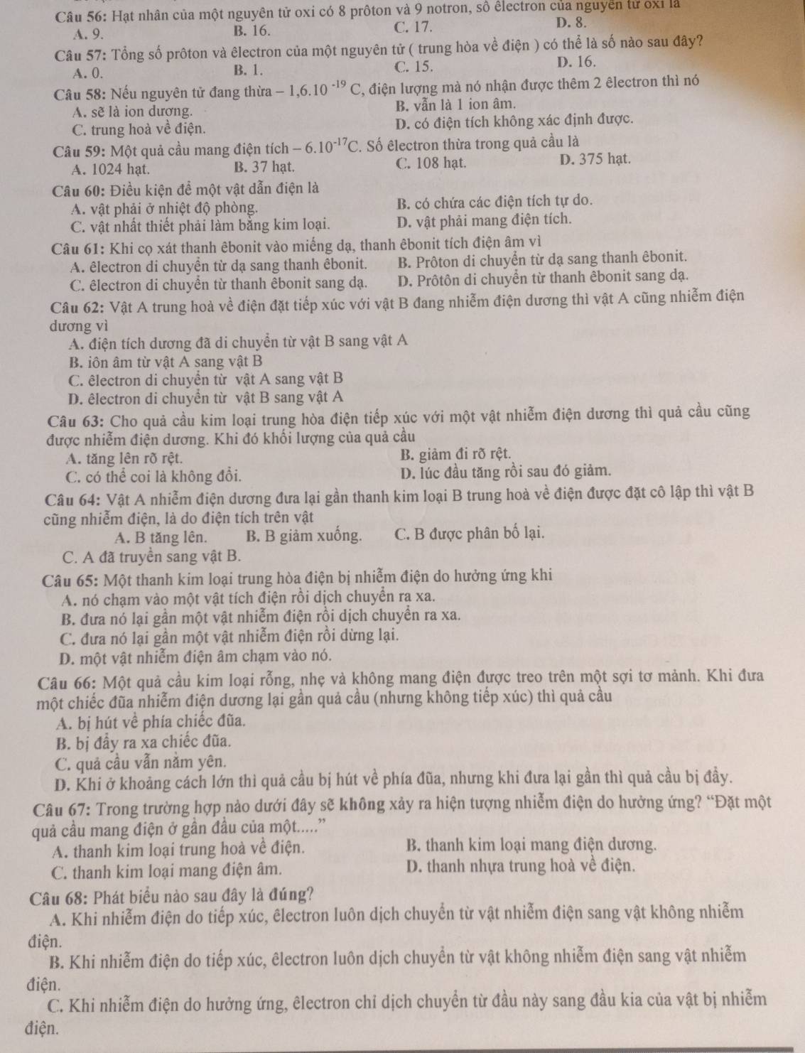 Hạt nhân của một nguyên tử oxi có 8 prôton và 9 notron, số êlectron của nguyễn tử oxỉ là
A. 9. B. 16. C. 17.
D. 8.
Câu 57: Tổng số prôton và êlectron của một nguyên tử ( trung hòa về điện ) có thể là số nào sau đây?
A. 0. B. 1. C. 15.
D. 16.
Câu 58: Nếu nguyên tử đang thừa -1,6.10^(-19)C , điện lượng mà nó nhận được thêm 2 êlectron thì nó
A. sẽ là ion dương, B. vẫn là 1 ion âm.
C. trung hoà về điện. D. có điện tích không xác định được.
Câu 59:N Một quả cầu mang điện tích -6.10^(-17)C. Số êlectron thừa trong quả cầu là
A. 1024 hạt. B. 37 hạt. C. 108 hạt.
D. 375 hạt.
Câu 60: Điều kiện để một vật dẫn điện là
A. vật phải ở nhiệt độ phòng. B. có chứa các điện tích tự do.
C. vật nhất thiết phải làm bằng kim loại. D. vật phải mang điện tích.
Câu 61: Khi cọ xát thanh êbonit vào miếng dạ, thanh êbonit tích điện âm vì
A. êlectron di chuyển từ dạ sang thanh êbonit. B. Prôton di chuyển từ dạ sang thanh êbonit.
C. êlectron di chuyển từ thanh êbonit sang dạ. D. Prôtôn di chuyền từ thanh êbonit sang dạ.
Câu 62: Vật A trung hoà về điện đặt tiếp xúc với vật B đang nhiễm điện dương thì vật A cũng nhiễm điện
dương vì
A. điện tích dương đã di chuyển từ vật B sang vật A
B. iôn âm từ vật A sang vật B
C. êlectron di chuyển từ vật A sang vật B
D. êlectron di chuyền từ vật B sang vật A
Câu 63: Cho quả cầu kim loại trung hòa điện tiếp xúc với một vật nhiễm điện dương thì quả cầu cũng
được nhiễm điện dương. Khi đó khối lượng của quả cầu
A. tăng lên rõ rệt. B. giảm đi rõ rệt.
C. có thể coi là không đổi. D. lúc đầu tăng rồi sau đó giảm.
Câu 64: Vật A nhiễm điện dương đưa lại gần thanh kim loại B trung hoà về điện được đặt cô lập thì vật B
cũng nhiễm điện, là do điện tích trên vật
A. B tăng lên. B. B giảm xuống. C. B được phân bố lại.
C. A đã truyền sang vật B.
Câu 65: Một thanh kim loại trung hòa điện bị nhiễm điện do hưởng ứng khi
A. nó chạm vào một vật tích điện rồi dịch chuyển ra xa.
B. đưa nó lại gần một vật nhiễm điện rồi dịch chuyển ra xa.
C. đưa nó lại gần một vật nhiễm điện rồi dừng lại.
D. một vật nhiễm điện âm chạm vào nó.
Câu 66: Một quả cầu kim loại rỗng, nhẹ và không mang điện được treo trên một sợi tơ mảnh. Khi đưa
một chiếc đũa nhiễm điện dương lại gần quả cầu (nhưng không tiếp xúc) thì quả cầu
A. bị hút về phía chiếc đũa.
B. bị đầy ra xa chiếc đũa.
C. quả cầu vẫn nằm yên.
D. Khi ở khoảng cách lớn thì quả cầu bị hút về phía đũa, nhưng khi đưa lại gần thì quả cầu bị đầy.
Câu 67: Trong trường hợp nào dưới đây sẽ không xảy ra hiện tượng nhiễm điện do hưởng ứng? “Đặt một
quả cầu mang điện ở gần đầu của một.....''
A. thanh kim loại trung hoà về điện. B. thanh kim loại mang điện dương.
C. thanh kim loại mang điện âm. D. thanh nhựa trung hoà về điện.
Câu 68: Phát biểu nào sau đây là đúng?
A. Khi nhiễm điện do tiếp xúc, êlectron luôn dịch chuyển từ vật nhiễm điện sang vật không nhiễm
điện.
B. Khi nhiễm điện do tiếp xúc, êlectron luôn dịch chuyển từ vật không nhiễm điện sang vật nhiễm
điện.
C. Khi nhiễm điện do hưởng ứng, êlectron chỉ dịch chuyển từ đầu này sang đầu kia của vật bị nhiễm
điện.