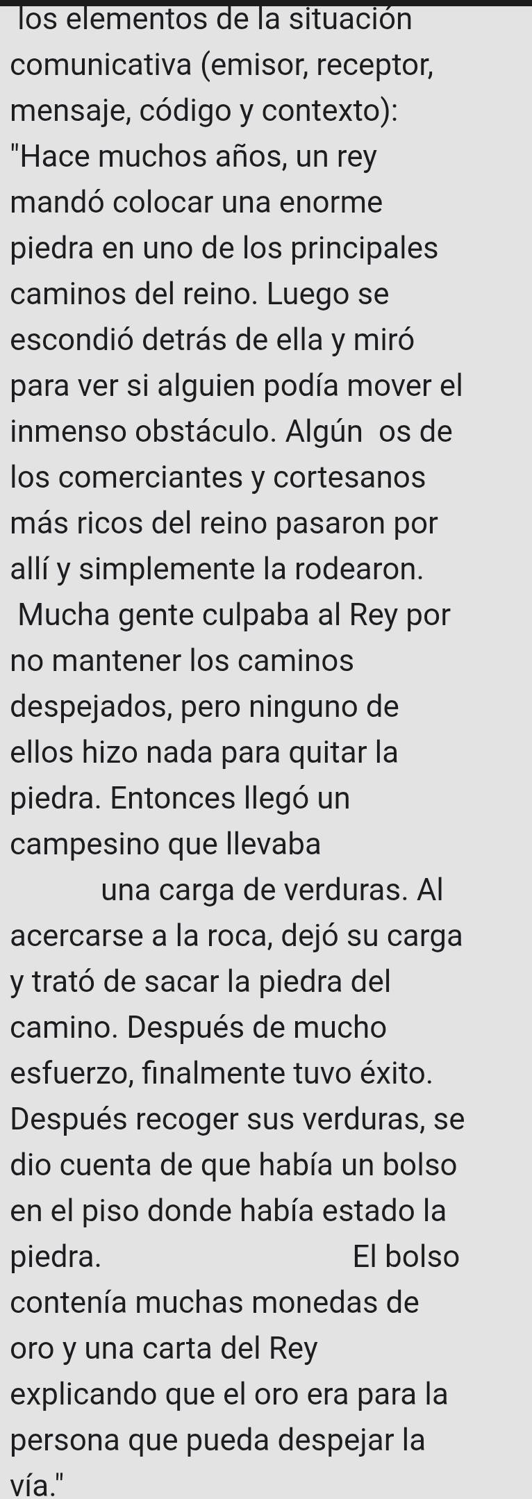 los elementos de la situación 
comunicativa (emisor, receptor, 
mensaje, código y contexto): 
"Hace muchos años, un rey 
mandó colocar una enorme 
piedra en uno de los principales 
caminos del reino. Luego se 
escondió detrás de ella y miró 
para ver si alguien podía mover el 
inmenso obstáculo. Algún os de 
los comerciantes y cortesanos 
más ricos del reino pasaron por 
allí y simplemente la rodearon. 
Mucha gente culpaba al Rey por 
no mantener los caminos 
despejados, pero ninguno de 
ellos hizo nada para quitar la 
piedra. Entonces llegó un 
campesino que llevaba 
una carga de verduras. Al 
acercarse a la roca, dejó su carga 
y trató de sacar la piedra del 
camino. Después de mucho 
esfuerzo, finalmente tuvo éxito. 
Después recoger sus verduras, se 
dio cuenta de que había un bolso 
en el piso donde había estado la 
piedra. El bolso 
contenía muchas monedas de 
oro y una carta del Rey 
explicando que el oro era para la 
persona que pueda despejar la 
vía."