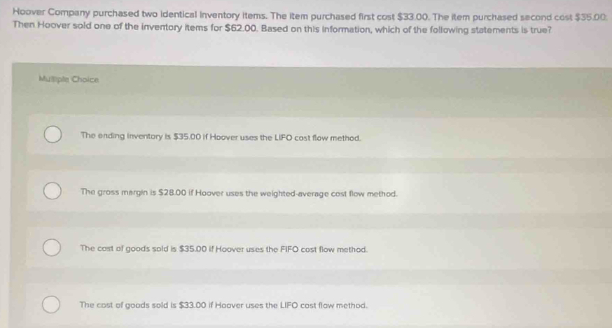 Hoover Company purchased two identical inventory items. The item purchased first cost $33.00. The item purchased second cost $35.00;
Then Hoover sold one of the inventory items for $62.00. Based on this information, which of the following statements is true?
Mulliple Choice
The ending inventory is $35.00 if Hoover uses the LIFO cost flow method.
The gross margin is $28.00 if Hoover uses the weighted-average cost flow method.
The cost of goods sold is $35.00 if Hoover uses the FIFO cost flow method.
The cost of goods sold is $33.00 if Hoover uses the LIFO cost flow method.