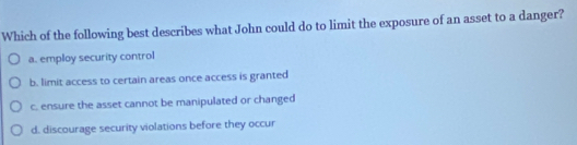 Which of the following best describes what John could do to limit the exposure of an asset to a danger?
a. employ security control
b. limit access to certain areas once access is granted
c. ensure the asset cannot be manipulated or changed
d. discourage security violations before they occur