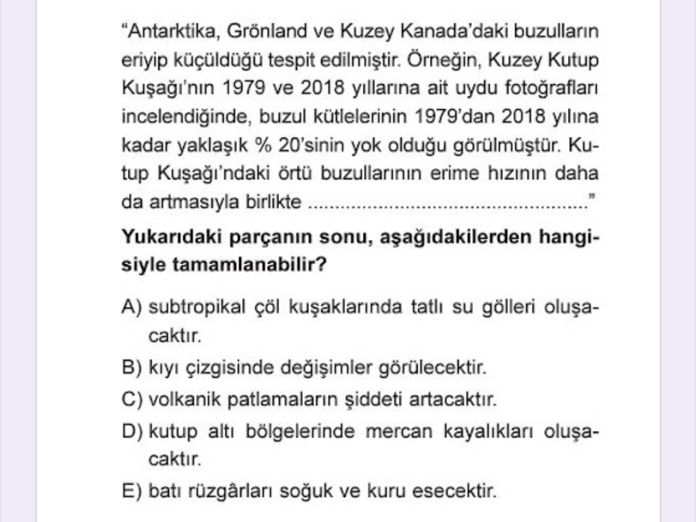 “Antarktika, Grönland ve Kuzey Kanada’daki buzulların
eriyip küçüldüğü tespit edilmiştir. Örneğin, Kuzey Kutup
Kuşağının 1979 ve 2018 yıllarına ait uydu fotoğrafları
incelendiğinde, buzul kütlelerinin 1979'dan 2018 yılına
kadar yaklaşık % 20 'sinin yok olduğu görülmüştür. Ku-
tup Kuşağı'ndaki örtü buzullarının erime hızının daha
da artmasıyla birlikte_
”
Yukarıdaki parçanın sonu, aşağıdakilerden hangi-
siyle tamamlanabilir?
A) subtropikal çöl kuşaklarında tatlı su gölleri oluşa-
caktır.
B) kıyı çizgisinde değişimler görülecektir.
C) volkanik patlamaların şiddeti artacaktır.
D) kutup altı bölgelerinde mercan kayalıkları oluşa-
caktır.
E) batı rüzgârları soğuk ve kuru esecektir.