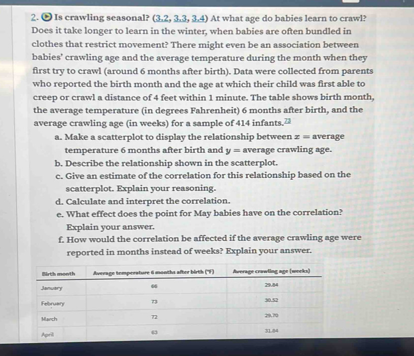 ∞ Is crawling seasonal? (3.2, 3.3, 3.4) At what age do babies learn to crawl? 
Does it take longer to learn in the winter, when babies are often bundled in 
clothes that restrict movement? There might even be an association between 
babies’ crawling age and the average temperature during the month when they 
first try to crawl (around 6 months after birth). Data were collected from parents 
who reported the birth month and the age at which their child was first able to 
creep or crawl a distance of 4 feet within 1 minute. The table shows birth month, 
the average temperature (in degrees Fahrenheit) 6 months after birth, and the 
average crawling age (in weeks) for a sample of 414 infants. vector v
a. Make a scatterplot to display the relationship between x= average 
temperature 6 months after birth and y= average crawling age. 
b. Describe the relationship shown in the scatterplot. 
c. Give an estimate of the correlation for this relationship based on the 
scatterplot. Explain your reasoning. 
d. Calculate and interpret the correlation. 
e. What effect does the point for May babies have on the correlation? 
Explain your answer. 
f. How would the correlation be affected if the average crawling age were 
reported in months instead of weeks? Explain your answer.