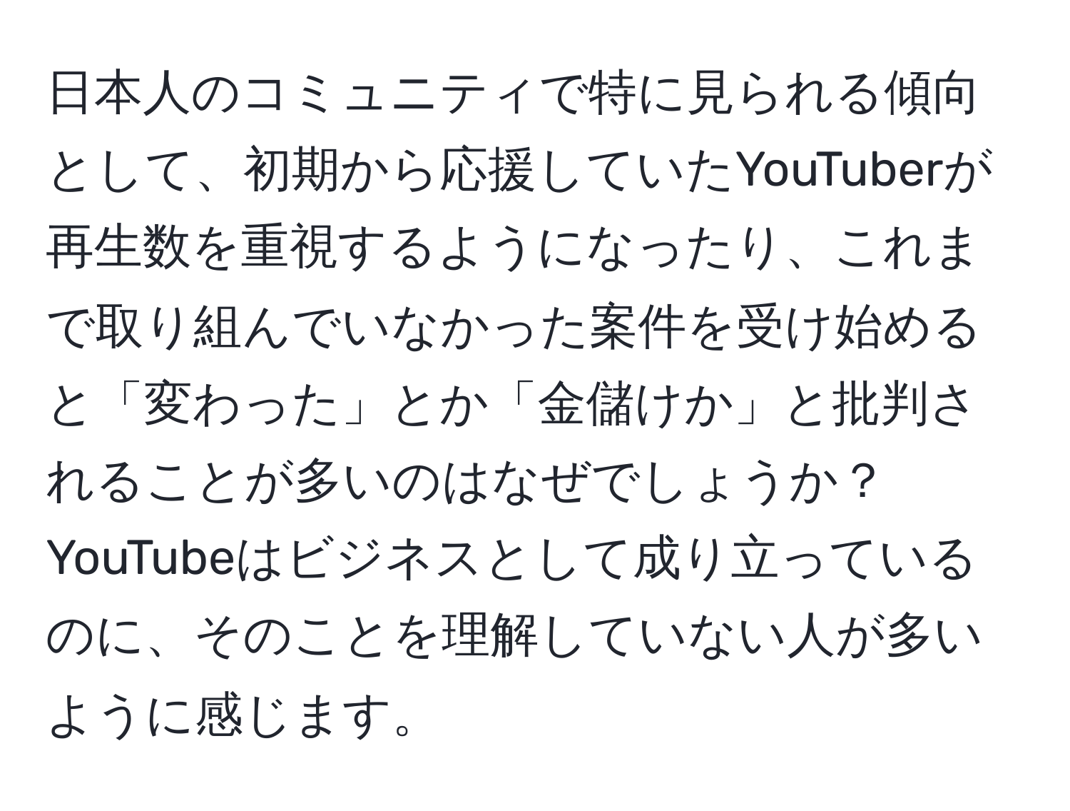 日本人のコミュニティで特に見られる傾向として、初期から応援していたYouTuberが再生数を重視するようになったり、これまで取り組んでいなかった案件を受け始めると「変わった」とか「金儲けか」と批判されることが多いのはなぜでしょうか？YouTubeはビジネスとして成り立っているのに、そのことを理解していない人が多いように感じます。