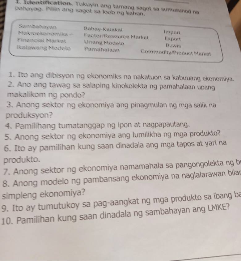 Identification. Tukuyin ang tamang sagot sa sumusunod na 
pahayag. Pillin ang sagot sa loob ng kahon. 
Sambahayan Bahay-Kalakal Import 
Makroekonomíks Factor/Resource Market Export 
Financial Market Unang Modelo Buwis 
Ikalawang Modelo Pamahalaan Commodity/Product Market 
1. Ito ang dibisyon ng ekonomiks na nakatuon sa kabuuang ekonomiya. 
2. Ano ang tawag sa salaping kinokolekta ng pamahalaan upang 
makalikom ng pondo? 
3. Anong sektor ng ekonomiya ang pinagmulan ng mga salik na 
produksyon? 
4. Pamilihang tumatanggap ng ipon at nagpapautang. 
5. Anong sektor ng ekonomiya ang lumilikha ng mga produkto? 
6. Ito ay pamilihan kung saan dinadala ang mga tapos at yari na 
produkto. 
7. Anong sektor ng ekonomiya namamahala sa pangongolekta ng br 
8. Anong modelo ng pambansang ekonomiya na naglalarawan bilar 
simpleng ekonomiya? 
9. Ito ay tumutukoy sa pag-aangkat ng mga produkto sa ibang ba 
10. Pamilihan kung saan dinadala ng sambahayan ang LMKE?