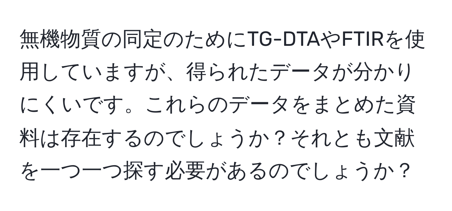 無機物質の同定のためにTG-DTAやFTIRを使用していますが、得られたデータが分かりにくいです。これらのデータをまとめた資料は存在するのでしょうか？それとも文献を一つ一つ探す必要があるのでしょうか？