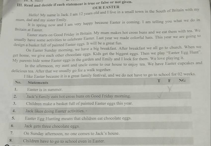 Badl 
III. Read and decide if each statement is true or false or not given. 
OUR EASTER 
Hello! My name is Jack. I am 12 years old and I live in a small town in the South of Britain with my 
mum, dad and my sister Emily. 
It is spring now and I am very happy because Easter is coming. I am telling you what we do in 
Britain at Easter. 
Easter starts on Good Friday in Britain. My mum makes hot cross buns and we eat them with tea. We 
usually have some activities to celebrate Easter. Last year we made colorful hats. This year we are going to 
design a basket full of painted Easter eggs. It will be a great fun. 
On Easter Sunday morning, we have a big breakfast. After breakfast we all go to church. When we 
get home, we give each other chocolate eggs. Kids get the biggest eggs. Then we play “Easter Egg Hunt”. 
My parents hide some Easter eggs in the garden and Emily and I look for them. We love playing it. 
In the afternoon, my aunt and uncle come to our house to enjoy tea. We have Easter cupcakes and 
delicious tea. After that we usually go for a walk together. 
festival, and we do not have to go to school for 02 weeks.