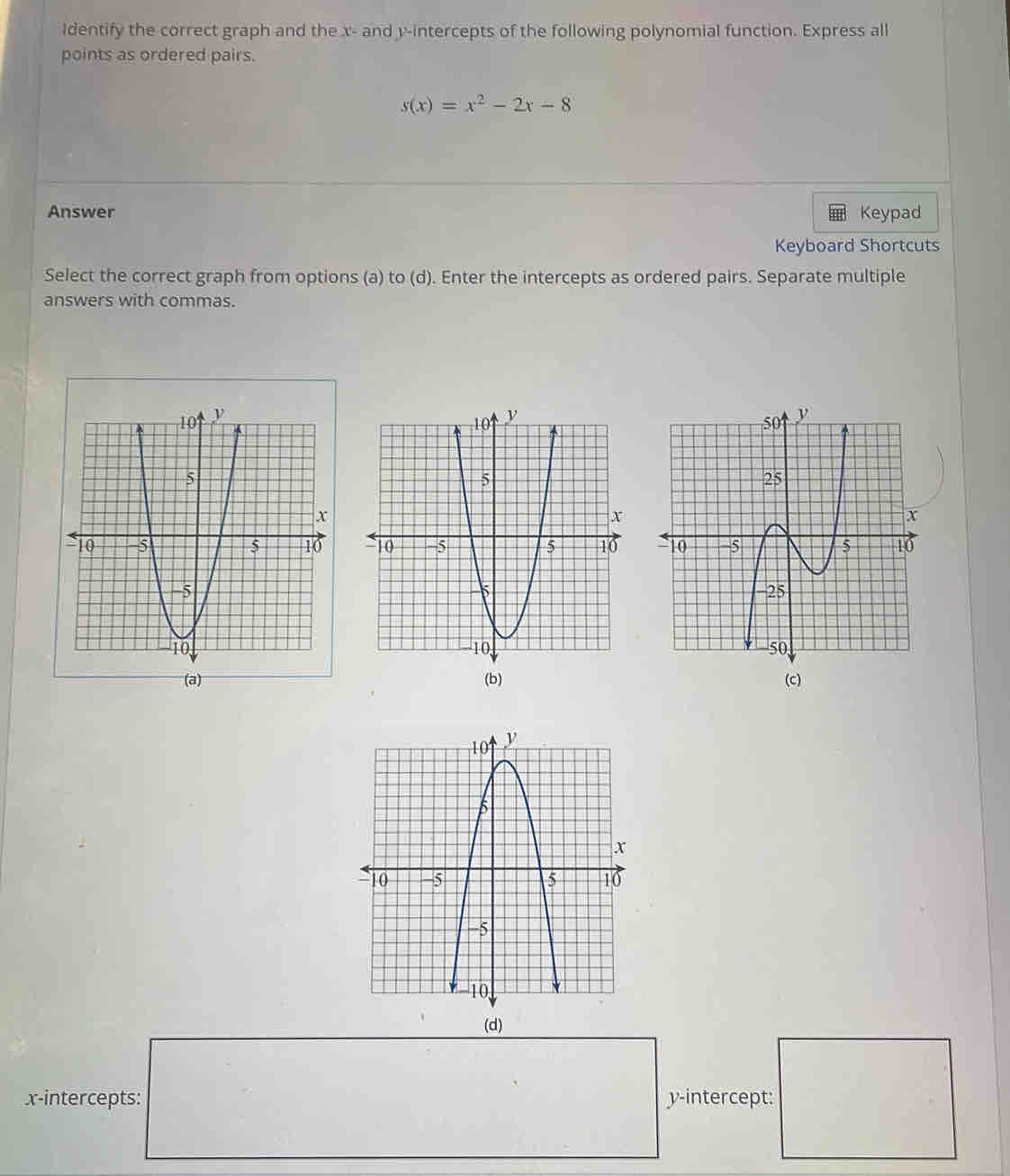 identify the correct graph and the x - and y-intercepts of the following polynomial function. Express all 
points as ordered pairs.
s(x)=x^2-2x-8
Answer Keypad 
Keyboard Shortcuts 
Select the correct graph from options (a) to (d). Enter the intercepts as ordered pairs. Separate multiple 
answers with commas. 
(b) 
(d) 
x-intercepts: y-intercept: