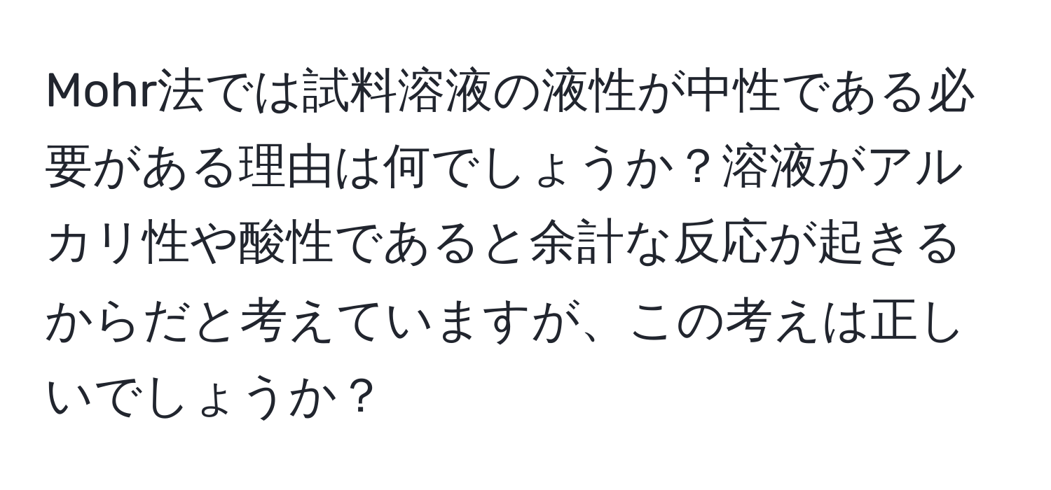 Mohr法では試料溶液の液性が中性である必要がある理由は何でしょうか？溶液がアルカリ性や酸性であると余計な反応が起きるからだと考えていますが、この考えは正しいでしょうか？