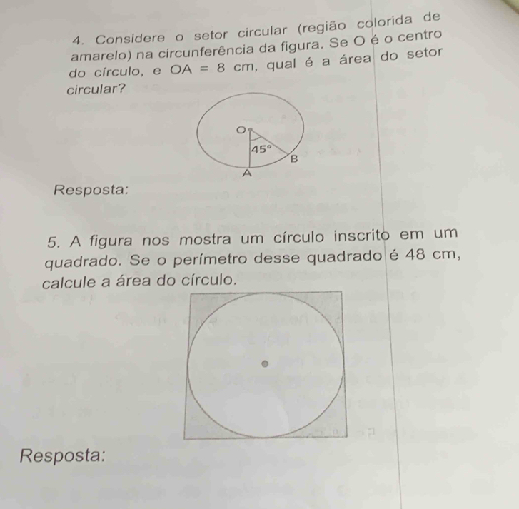 Considere o setor circular (região colorida de
amarelo) na circunferência da figura. Se O é o centro
do círculo, e OA=8cm , qual é a área do setor
circular?
Resposta:
5. A figura nos mostra um círculo inscrito em um
quadrado. Se o perímetro desse quadrado é 48 cm,
calcule a área do círculo.
Resposta: