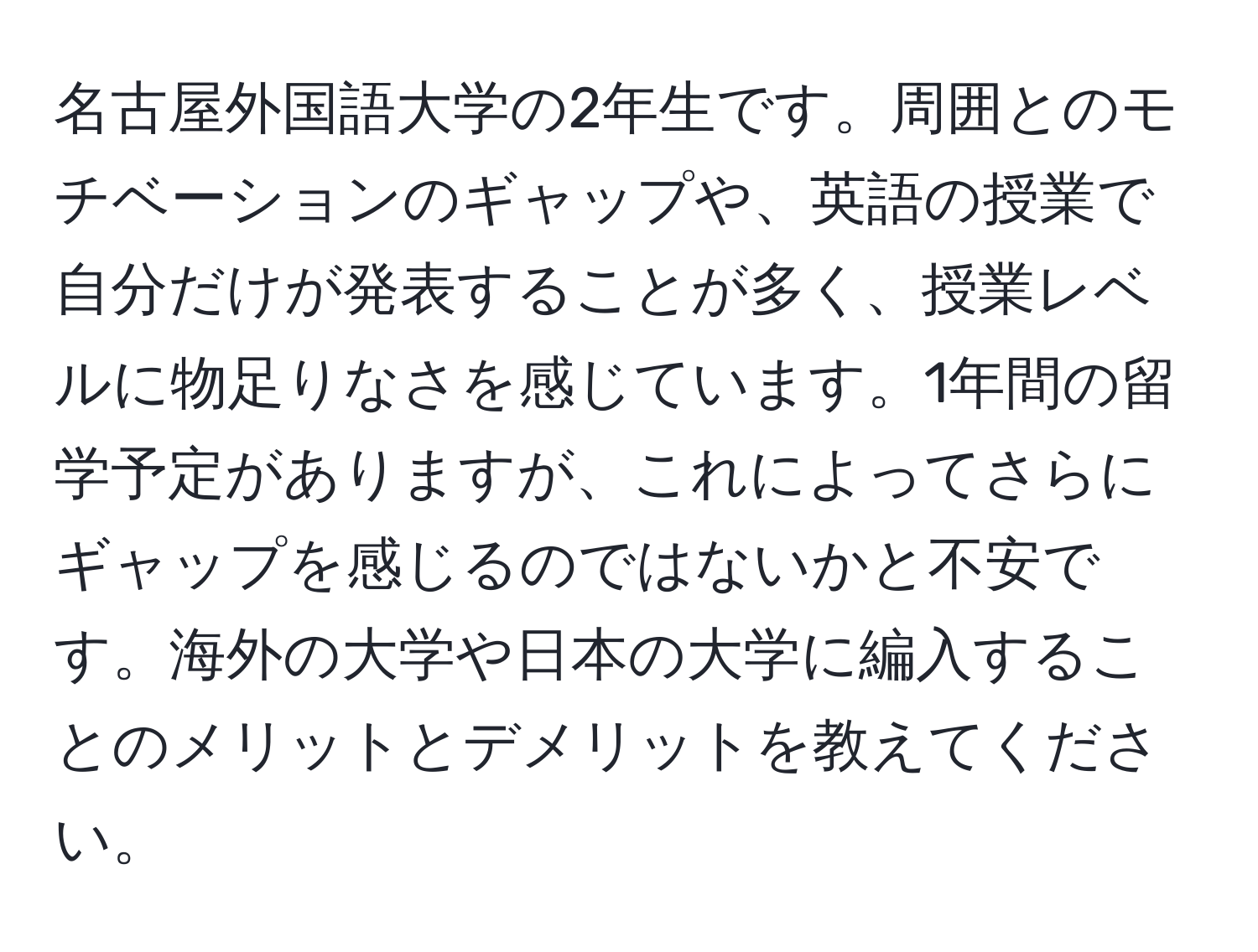 名古屋外国語大学の2年生です。周囲とのモチベーションのギャップや、英語の授業で自分だけが発表することが多く、授業レベルに物足りなさを感じています。1年間の留学予定がありますが、これによってさらにギャップを感じるのではないかと不安です。海外の大学や日本の大学に編入することのメリットとデメリットを教えてください。