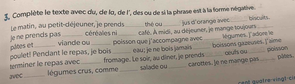 Complète le texte avec du, de lα, de l’, des ou de si la phrase est à la forme négative. 
Le matin, au petit-déjeuner, je prends thé ou jus d’orange avec _biscuits. 
Je ne prends pas céréales ni _café. À midi, au déjeuner, je mange toujours_ 
pâtes et viande ou poisson que j’accompagne avec légumes. J'adore le 
poulet! Pendant le repas, je bois _eau; je ne bois jamais ___boissons gazeuses. J’aime 
terminer le repas avec fromage. Le soir, au dîner, je prends œufs ou poisson 
avec_ légumes crus, comme _salade ou _carottes. Je ne mange pas 
pâtes. 
cent quatre-vingt-cir