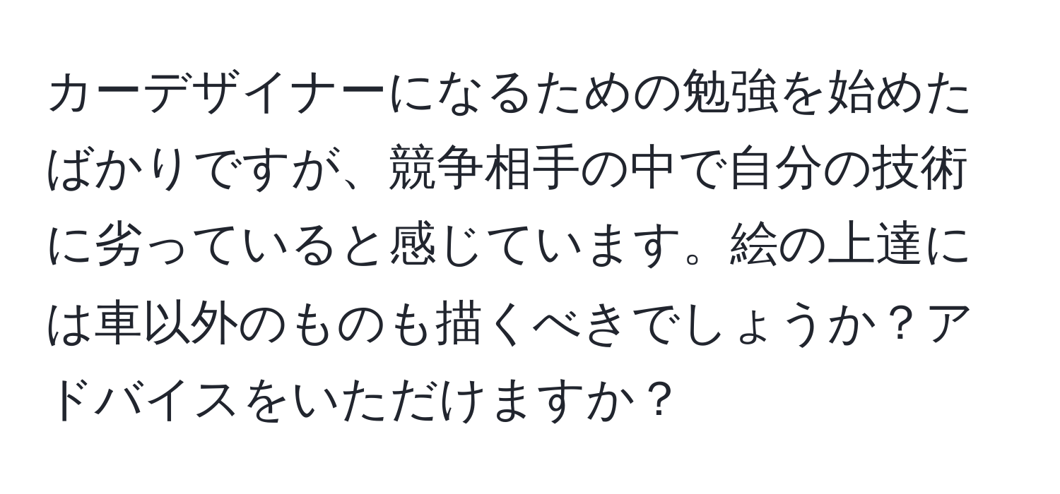 カーデザイナーになるための勉強を始めたばかりですが、競争相手の中で自分の技術に劣っていると感じています。絵の上達には車以外のものも描くべきでしょうか？アドバイスをいただけますか？