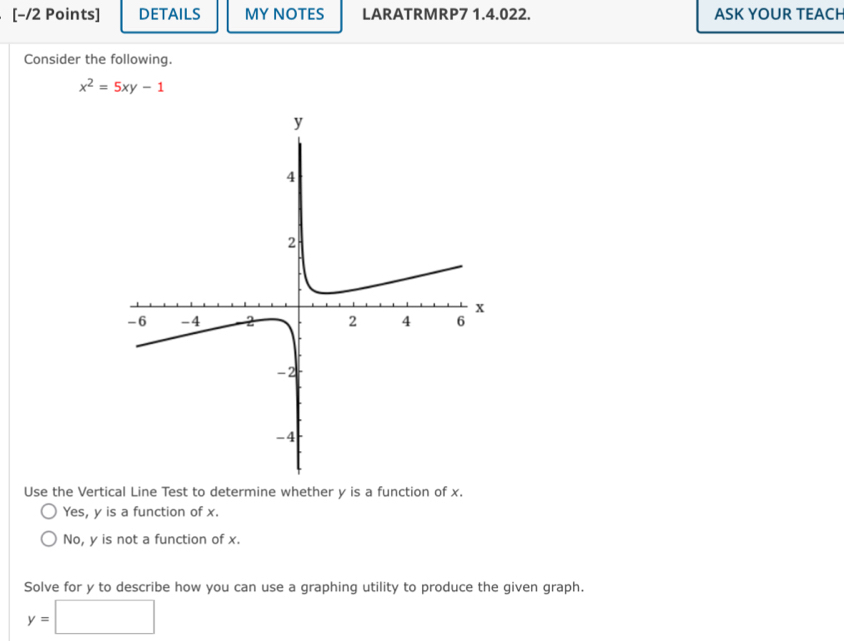 [−/2 Points] DETAILS MY NOTES LARATRMRP7 1.4.022. ASK YOUR TEACH
Consider the following.
x^2=5xy-1
Use the Vertical Line Test to determine whether y is a function of x.
Yes, y is a function of x.
No, y is not a function of x.
Solve for y to describe how you can use a graphing utility to produce the given graph.
y=□