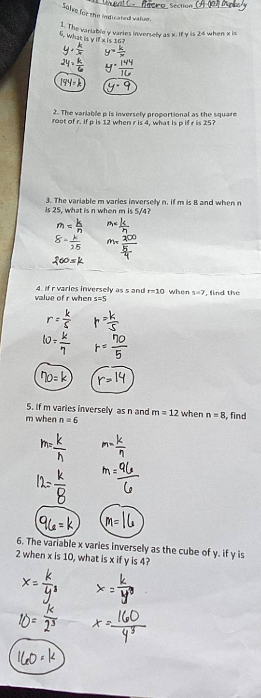 Section 
solve for the indicated value. 
1. The variable y varies inversely as x. if y is 24 when x is
6, what is y if x is 16? 
2. The variable p is inversely proportional as the square 
root of r. if p is 12 when r is 4, what is p if r is 25? 
3. The variable m varies inversely n. if m is 8 and when n
is 25, what is n when m is 5/4? 
4. If r varies inversely as s and r=10 when s=7
value of r when s=5 , find the 
5. If m varies inversely as n and m=12 when n=8
m when n=6 , find 
6. The variable x varies inversely as the cube of y. if y is
2 when x is 10, what is x if y is 4?