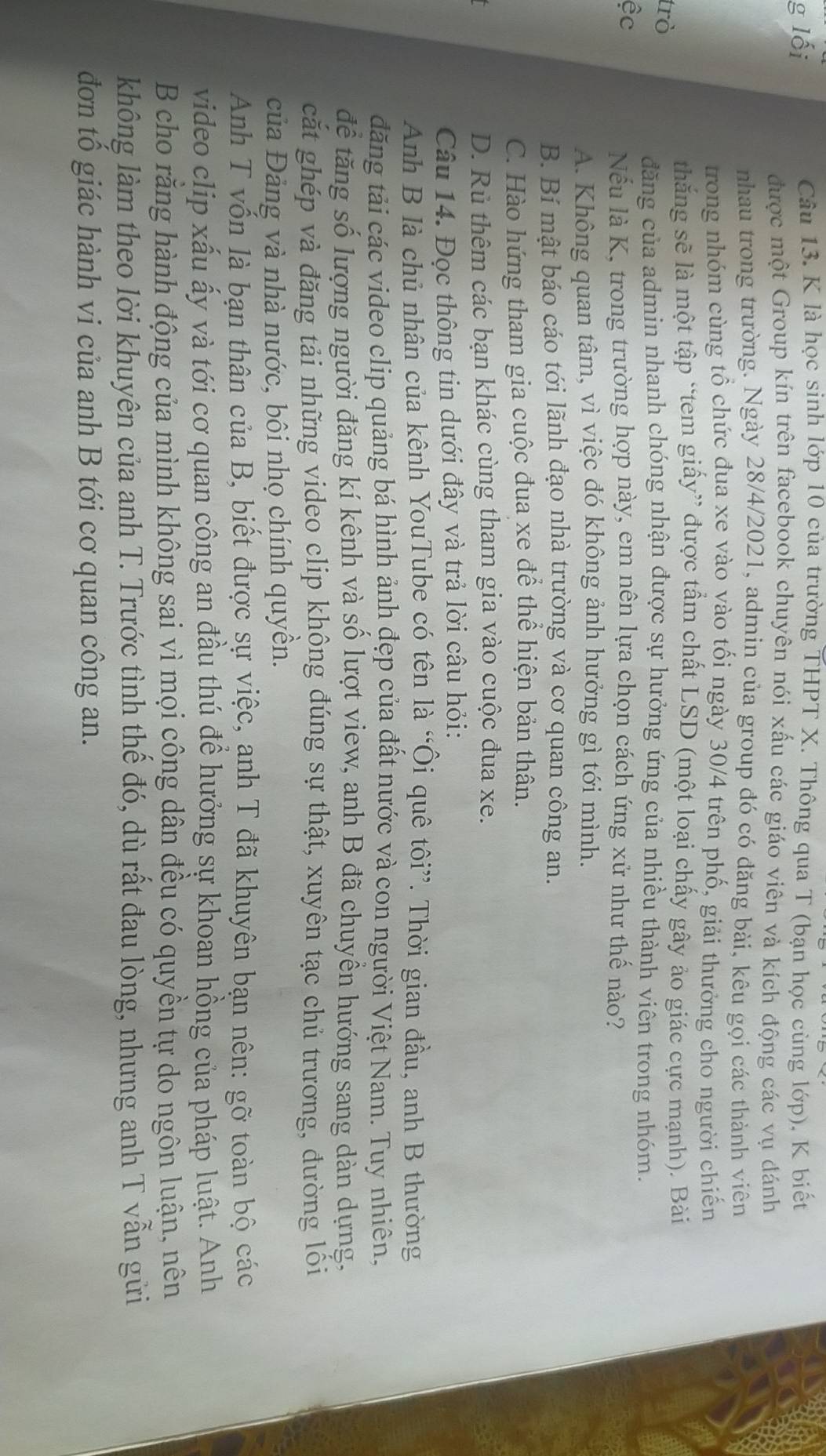 lối
Câu 13. K là học sinh lớp 10 của trường THPT X. Thông qua T (bạn học cùng lớp), K biết
được một Group kín trên facebook chuyên nói xấu các giáo viên và kích động các vụ đánh
nhau trong trường. Ngày 28/4/2021, admin của group đó có đăng bài, kêu gọi các thành viên
trong nhóm cùng tổ chức đua xe vào vào tối ngày 30/4 trên phố, giải thưởng cho người chiến
thắng sẽ là một tập “tem giấy” được tẩm chất LSD (một loại chấy gây ảo giác cực mạnh). Bài
trò
đăng của admin nhanh chóng nhận được sự hưởng ứng của nhiều thành viên trong nhóm.
ệc
Nếu là K, trong trường hợp này, em nên lựa chọn cách ứng xử như thế nào?
A. Không quan tâm, vì việc đó không ảnh hưởng gì tới mình.
B. Bí mật báo cáo tới lãnh đạo nhà trường và cơ quan công an.
C. Hào hứng tham gia cuộc đua xe để thể hiện bản thân.
D. Rủ thêm các bạn khác cùng tham gia vào cuộc đua xe.
Câu 14. Đọc thông tin dưới đây và trả lời câu hỏi:
Anh B là chủ nhân của kênh YouTube có tên là “Ôi quê tôi”. Thời gian đầu, anh B thường
đăng tải các video clip quảng bá hình ảnh đẹp của đất nước và con người Việt Nam. Tuy nhiên,
để tăng số lượng người đăng kí kênh và số lượt view, anh B đã chuyền hướng sang dàn dựng,
cắt ghép và đăng tải những video clip khộng đúng sự thật, xuyên tạc chủ trương, đường lối
của Đảng và nhà nước, bôi nhọ chính quyền.
Anh T vốn là bạn thân của B, biết được sự việc, ạnh T đã khuyên bạn nên: gỡ toàn bộ các
video clip xấu ấy và tới cơ quan công an đầu thú để hưởng sự khoan hồng của pháp luật. Anh
B cho rằng hành động của mình không sai vì mọi công dân đều có quyền tự do ngôn luận, nên
không làm theo lời khuyên của anh T. Trước tình thể đó, dù rất đau lòng, nhưng anh T vẫn gửi
đơn tổ giác hành vi của anh B tới cơ quan công an.