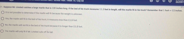 Week 14 / Day 68
Ar
21. Suppose Mr. Linsted catches a large marlin that is 128 inches long. If the bed of his truck measures 11.5 feet in length, will the marlin fit in his truck? Remember that 1 foot =12 inches.
It is not possible to determine if the marlin will fit because the weight is unknown.
Yes, the madin will fill in the bed of his truck; il measures less than 11.5 feet
No, the marlin will not fit in the bed of his truck because it is longer than 11.5 feet.
The marlin will only fit if Mr. Linsted cuts off its tail.