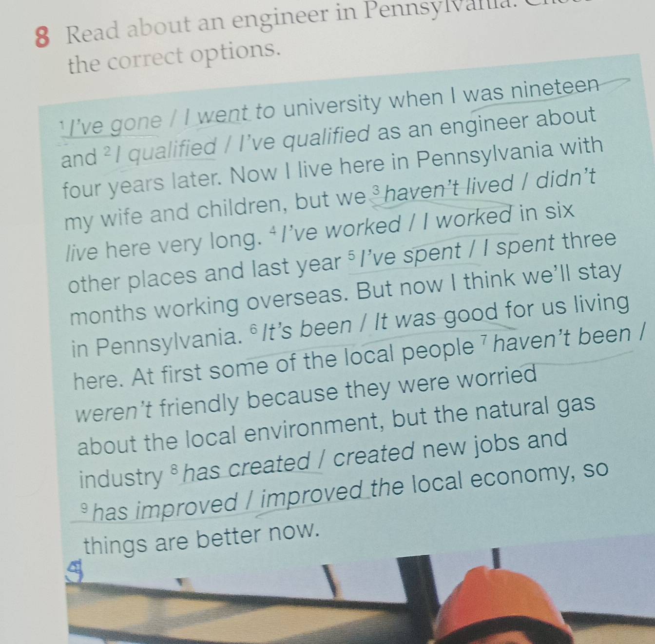 Read about an engineer in Pennsylvalua. 
the correct options. 
' I've gone / I went to university when I was nineteen 
and ² I qualified / I've qualified as an engineer about 
four years later. Now I live here in Pennsylvania with 
my wife and children, but we ³haven’t lived / didn’t 
live here very long. ‘I’ve worked / I worked in six 
other places and last year ⁵ I've spent / I spent three 
months working overseas. But now I think we'll stay 
in Pennsylvania. °It's been / It was good for us living 
here. At first some of the local people 7 haven't been / 
weren't friendly because they were worried . 
about the local environment, but the natural gas 
industry * has created / created new jobs and 
has improved / improved the local economy, so 
things are better now.