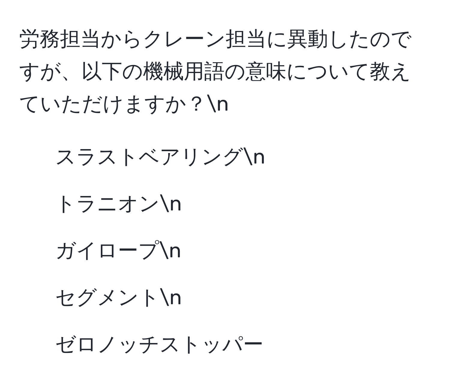 労務担当からクレーン担当に異動したのですが、以下の機械用語の意味について教えていただけますか？n
1. スラストベアリングn
2. トラニオンn
3. ガイロープn
4. セグメントn
5. ゼロノッチストッパー