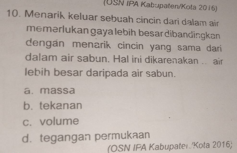 (USN IPA Kabupaten/Kota 2016)
10. Menarik keluar sebuah cincin dari dalam air
memerlukan gaya lebih besar dibandingkan 
dengán menarik cincin yang sama dari 
dalam air sabun. Hal ini dikarenakan .. air
lebih besar daripada air sabun.
a. massa
b. tekanan
c. volume
d. tegangan permukaan
(OSN IPA Kabupater./Kota 2016)