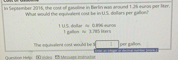 In September 2016, the cost of gasoline in Berlin was around 1.26 euros per liter. 
What would the equivalent cost be in U.S. dollars per gallon?
1 U.S. dollar ≈ 0.896 euros
1 gallon 3 .78° liters
The equivalent cost would be $ I per gallon. 
Enter an integer or decimal number (more..] 
Question Help: Video Message instructor