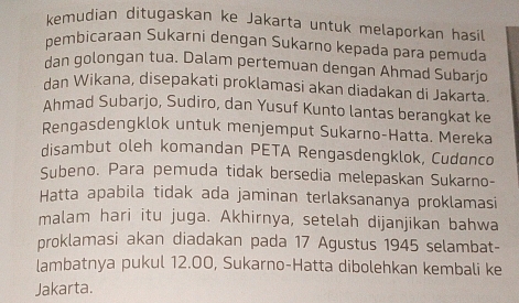 kemudian ditugaskan ke Jakarta untuk melaporkan hasil 
pembicaraan Sukarni dengan Sukarno kepada para pemuda 
dan golongan tua. Dalam pertemuan dengan Ahmad Subarjo 
dan Wikana, disepakati proklamasi akan diadakan di Jakarta. 
Ahmad Subarjo, Sudiro, dan Yusuf Kunto lantas berangkat ke 
Rengasdengklok untuk menjemput Sukarno-Hatta. Mereka 
disambut oleh komandan PETA Rengasdengklok, Cudanco 
Subeno. Para pemuda tidak bersedia melepaskan Sukarno- 
Hatta apabila tidak ada jaminan terlaksananya proklamasi 
malam hari itu juga. Akhirnya, setelah dijanjikan bahwa 
proklamasi akan diadakan pada 17 Agustus 1945 selambat- 
lambatnya pukul 12.00, Sukarno-Hatta dibolehkan kembali ke 
Jakarta.