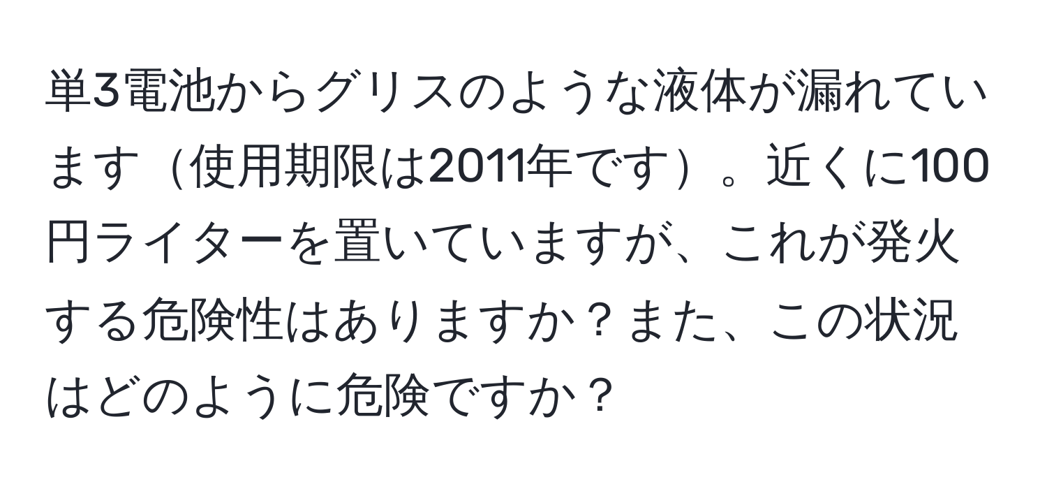 単3電池からグリスのような液体が漏れています使用期限は2011年です。近くに100円ライターを置いていますが、これが発火する危険性はありますか？また、この状況はどのように危険ですか？