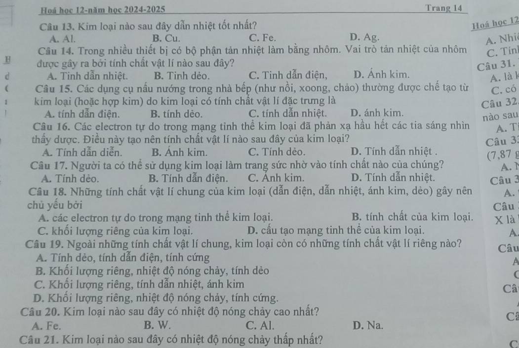 Hoá học 12-năm học 2024-2025 Trang 14
Câu 13. Kim loại nào sau đây dẫn nhiệt tốt nhất?
Hoá học 12
A. Al. B. Cu. C. Fe. D. Ag.
A. Nhi
Câu 14. Trong nhiều thiết bị có bộ phận tản nhiệt làm bằng nhôm. Vai trò tản nhiệt của nhôm C. Tín
H được gây ra bởi tính chất vật lí nào sau đây?
Câu 31.
d A. Tinh dẫn nhiệt. B. Tinh dẻo. C. Tinh dẫn điện, D. Ánh kim.
A. là k
( Câu 15. Các dụng cụ nấu nướng trong nhà bếp (như nồi, xoong, chảo) thường được chế tạo từ C. có
1  kim loại (hoặc hợp kim) do kim loại có tính chất vật lí đặc trưng là
Câu 32
A. tính dẫn điện. B. tính dèo. C. tính dẫn nhiệt. D. ánh kim.
nào sau
Câu 16. Các electron tự do trong mạng tỉnh thể kim loại đã phản xạ hầu hết các tia sáng nhìn A. T
thấy dược. Điều này tạo nên tính chất vật lí nào sau đây của kim loại?
Câu 3:
A. Tính dẫn diễn. B. Ánh kim. C. Tính dẻo. D. Tính dẫn nhiệt . (7,87 g
Câu 17. Người ta có thể sử dụng kim loại làm trang sức nhờ vào tính chất nào của chúng? A.  1
A. Tính dèo. B. Tính dẫn điện. C. Anh kim. D. Tính dẫn nhiệt.
Câu 18. Những tính chất vật lí chung của kim loại (dẫn điện, dẫn nhiệt, ánh kim, dèo) gây nên Câu 3
A.
chủ yếu bởi Câu
A. các electron tự do trong mạng tinh thể kim loại. B. tính chất của kim loại.
C. khối lượng riêng của kim loại. D. cầu tạo mạng tinh thể của kim loại. x là
A
Câu 19. Ngoài những tính chất vật lí chung, kim loại còn có những tính chất vật lí riêng nào? Câu
A. Tính dẻo, tính dẫn điện, tính cứng
A
B. Khối lượng riêng, nhiệt độ nóng chảy, tính dèo
(
C. Khối lượng riêng, tính dẫn nhiệt, ánh kim
Câ
D. Khổi lượng riêng, nhiệt độ nóng chảy, tính cứng.
Câu 20. Kim loại nào sau đây có nhiệt độ nóng chảy cao nhất?
C
A. Fe. B. W. C. Al. D. Na.
Câu 21. Kim loại nào sau đây có nhiệt độ nóng chảy thấp nhất?
C