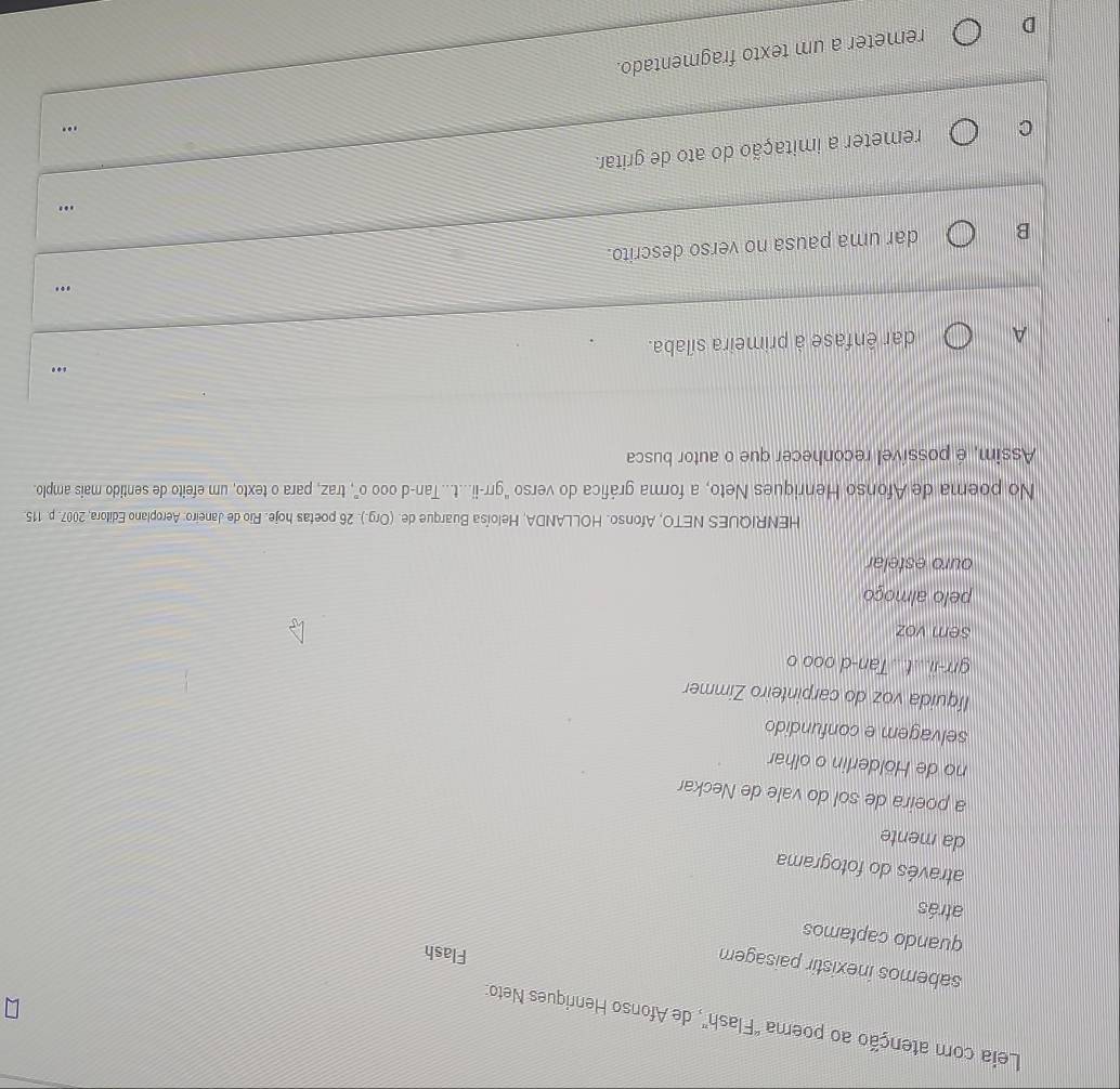 Leia com atenção ao poema "Flash", de Afonso Henriques Neto:
sabemos inexistir paisagem
Flash
quando captamos
atrás
através do fotograma
da mente
a poeira de sol do vale de Neckar
no de Hölderlin o olhar
selvagem e confundido
líquida voz do carpinteiro Zimmer
grr-ii...t Tan-d ooo o
sem voz
pelo almoço
ouro estelar
HENRIQUES NETO, Afonso. HOLLANDA, Heloísa Buarque de. (Org.). 26 poetas hoje. Rio de Janeiro: Aeroplano Editora, 2007. p. 115.
No poema de Afonso Henriques Neto, a forma gráfica do verso "grr-ii...t...Tan-d o0o o", traz, para o texto, um efeito de sentido mais amplo.
Assim, é possível reconhecer que o autor busca
A dar ênfase à primeira sílaba. .
…
B dar uma pausa no verso descrito.
..'
C remeter a imitação do ato de gritar.
..
D remeter a um texto fragmentado.