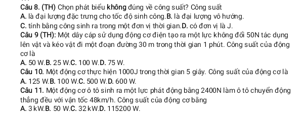 (TH) Chọn phát biểu không đúng về công suất? Công suất
A. là đại lượng đặc trưng cho tốc độ sinh công.B. là đại lượng vô hướng.
C. tính bằng công sinh ra trong một đơn vị thời gian.D. có đơn vị là J.
Câu 9 (TH): Một dây cáp sử dụng động cơ điện tạo ra một lực không đổi 50N tác dụng
vên vật và kéo vật đi một đoạn đường 30 m trong thời gian 1 phút. Công suất của động
cơ là
A. 50 W.B. 25 W.C. 100 W.D. 75 W.
Câu 10. Một động cơ thực hiện 1000J trong thời gian 5 giây. Công suất của động cơ là
A. 125 W.B. 100 W.C. 500 W. D. 600 W.
Câu 11. Một động cơ ô tô sinh ra một lực phát động bằng 2400N làm ô tô chuyển động
thẳng đều với vận tốc 48km/h. Công suất của động cơ bằng
A. 3 kW. B. 50 W.C. 32 kW.D. 115200 W.