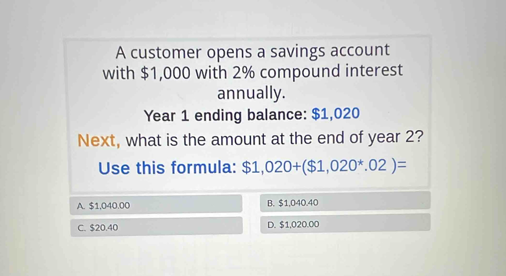 A customer opens a savings account
with $1,000 with 2% compound interest
annually.
Year 1 ending balance: $1,020
Next, what is the amount at the end of year 2?
Use this formula: $1,020+($1,020^*.02)=
A. $1,040.00 B. $1,040.40
C. $20.40 D. $1,020.00