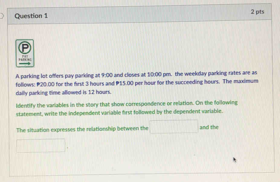 PAY 
PARKING 
A parking lot offers pay parking at 9:00 and closes at 10:00 pm. the weekday parking rates are as 
follows: 20.00 for the first 3 hours and P15.00 per hour for the succeeding hours. The maximum 
daily parking time allowed is 12 hours. 
Identify the variables in the story that show correspondence or relation. On the following 
statement, write the independent variable first followed by the dependent variable. 
The situation expresses the relationship between the □ and the
d= □ /□  