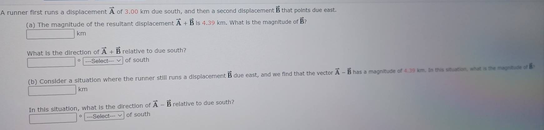 A runner first runs a displacement vector A of 3.00 km due south, and then a second displacement B that points due east.
(a) The magnitude of the resultant displacement vector A+vector B is 4.39 km. What is the magnitude of B?
km
What is the direction of vector A+vector B relative to due south?
。 ---Select--- √ of south
(b) Consider a situation where the runner still runs a displacement I overline R due east, and we find that the vector vector A-vector B has a magnitude of 4.39 km. In this situation, what is the magnitude of B
km
In this situation, what is the direction of vector A-vector B relative to due south?
18 □ ---Select-== of south