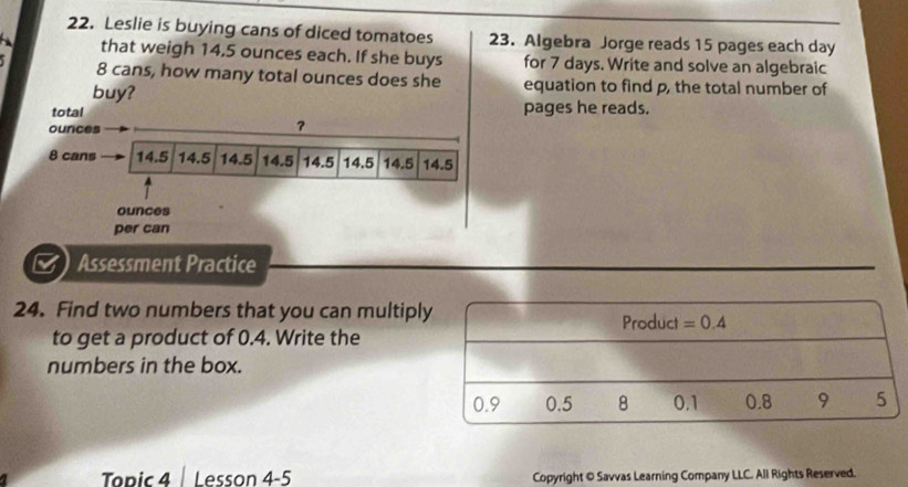 Leslie is buying cans of diced tomatoes 23. Algebra Jorge reads 15 pages each day
that weigh 14,5 ounces each. If she buys for 7 days. Write and solve an algebraic
8 cans, how many total ounces does she equation to find p, the total number of 
buy? 
total pages he reads.
ounces
?
8 cans 14.5 14.5 14.5 14.5 14.5 14.5 14.5 14.5
ounces 
per can 
B Assessment Practice 
24. Find two numbers that you can multiply Product =0.4
to get a product of 0.4. Write the 
numbers in the box.
0.9 0.5 8 0.1 0.8 9 5
Todic 4 Lesson 4-5 Copyright © Savvas Learning Company LLC. All Rights Reserved.