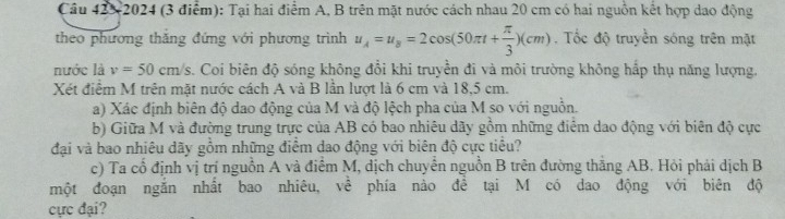 Câu 42×2024 (3 điểm): Tại hai điểm A, B trên mặt nước cách nhau 20 cm có hai nguồn kết hợp dao động 
theo phương thăng đứng với phương trình u_A=u_B=2cos (50π t+ π /3 )(cm). Tốc độ truyền sóng trên mặt 
nước là v=50cm/s. Coi biên độ sóng không đổi khi truyền đi và môi trường không hấp thụ năng lượng. 
Xét điểm M trên mặt nước cách A và B lần lượt là 6 cm và 18,5 cm. 
a) Xác định biên độ dao động của M và độ lệch pha của M so với nguồn. 
b) Giữa M và đường trung trực của AB có bao nhiêu dãy gồm những điểm dao động với biên độ cực 
đại và bao nhiêu dãy gồm những điểm dao động với biên độ cực tiểu? 
c) Ta cổ định vị trí nguồn A và điểm M, dịch chuyển nguồn B trên đường thắng AB. Hỏi phải dịch B 
một đoạn ngắn nhất bao nhiêu, về phía nào để tại M có dao động với biên độ 
cực đại?