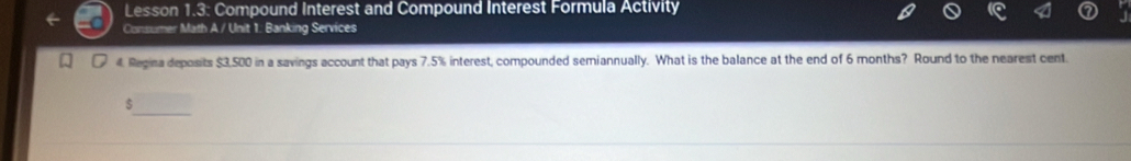 Lesson 1.3: Compound Interest and Compound Interest Formula Activity 
Consumer Math A / Unit 1: Banking Services 
4. Regina deposits $3,500 in a savings account that pays 7.5% interest, compounded semiannually. What is the balance at the end of 6 months? Round to the nearest cent
$