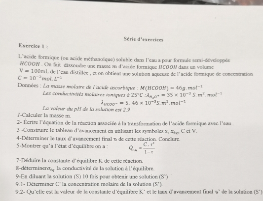 Série d'exercices
Exercice 1 :
L'acide formique (ou acide méthanoïque) soluble dans l'eau a pour formule semi-développée
HCOOH . On fait dissoudre une masse m d'acide formique HCOOH dans un volume
V=100mL de l'eau distillée , et on obtient une solution aqueuse de l'acide formique de concentration
C=10^(-2)mol.L^(-1)
Données : La masse molaire de l'acide ascorbique : M(HCOOH)=46g.mol^(-1)
Les conductivités molaires ioniques à 25°C:lambda _H_2O^+=35* 10^(-3)S.m^2.mol^(-1)
lambda _HCOO^-=5,46* 10^(-3)S.m^2.mol^(-1)
La valeur du pH de la solution est 2,9
/-Calculer la masse m.
2- Écrire l'équation de la réaction associée à la transformation de l'acide formique avec l'eau .
3 -Construire le tableau d'avancement en utilisant les symboles x, x_bq , C et V.
4-Déterminer le taux d'avancement final % de cette réaction. Conclure.
5-Montrer qu'à l'état d'équilibre on a : Q_r=frac C_r^21-r
7-Déduire la constante d'équilibre K de cette réaction.
8-déterminer sigma _iq la conductivité de la solution à l'équilibre.
9-En diluant la solution (S) 10 fois pour obtenir une solution (S')
9.1- Déterminer C' la concentration molaire de la solution (S').
9.2- Qu’elle est la valeur de la constante d’équilibre K’ et le taux d’avancement final v’ de la solution (S’)