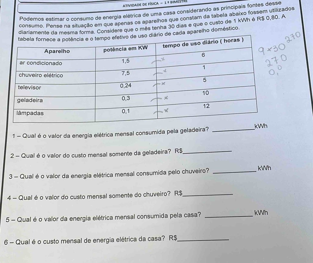 Atividade dE Física - 1 º bimestre 
Podemos estimar o consumo de energia elétrica de uma casa considerando as principais fontes desse 
consumo. Pense na situação em que apenas os aparelhos que constam da tabela abaixo fossem utilizados 
diariamente da mesma forma. Considere que o mês tenha 30 dias e que o custo de 1 kWh é R$ 0,80. A 
de cada aparelho doméstico. 
1 - Qual é o valor da energia elétrica mensal consumida pela geladeira? _ 
2 - Qual é o valor do custo mensal somente da geladeira? R$ _ 
3 - Qual é o valor da energia elétrica mensal consumida pelo chuveiro?_ 
kWh 
4 - Qual é o valor do custo mensal somente do chuveiro? R$ _ 
5 - Qual é o valor da energia elétrica mensal consumida pela casa?_ 
kWh 
6 - Qual é o custo mensal de energia elétrica da casa? R$ _