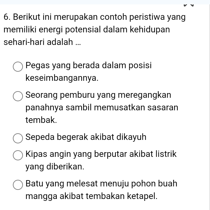 Berikut ini merupakan contoh peristiwa yang
memiliki energi potensial dalam kehidupan
sehari-hari adalah ...
Pegas yang berada dalam posisi
keseimbangannya.
Seorang pemburu yang meregangkan
panahnya sambil memusatkan sasaran
tembak.
Sepeda begerak akibat dikayuh
Kipas angin yang berputar akibat listrik
yang diberikan.
Batu yang melesat menuju pohon buah
mangga akibat tembakan ketapel.