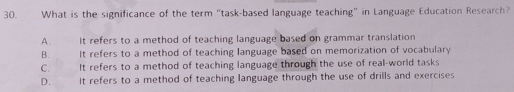 What is the significance of the term “task-based language teaching” in Language Education Research?
A. It refers to a method of teaching language based on grammar translation
B. It refers to a method of teaching language based on memorization of vocabulary
C. It refers to a method of teaching language through the use of real-world tasks
D. It refers to a method of teaching language through the use of drills and exercises