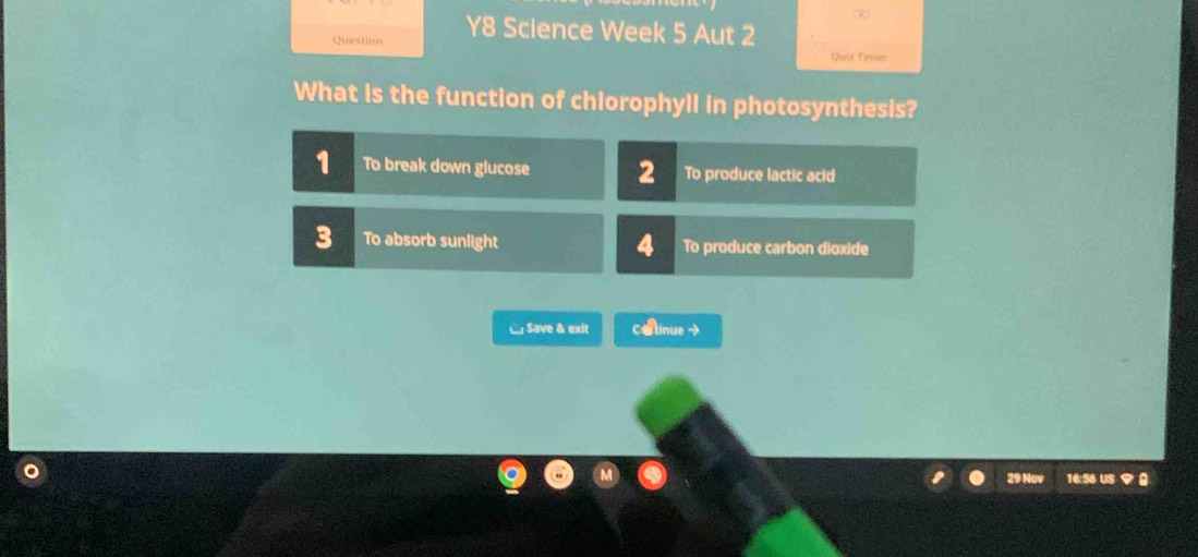 ∞
Question Y8 Science Week 5 Aut 2
Quit Times
What is the function of chlorophyll in photosynthesis?
1 To break down glucose 2 To produce lactic acid
3 To absorb sunlight 4 To produce carbon dioxide
□ Save & exit C&tinue →
29 Nov 16:56 US ？